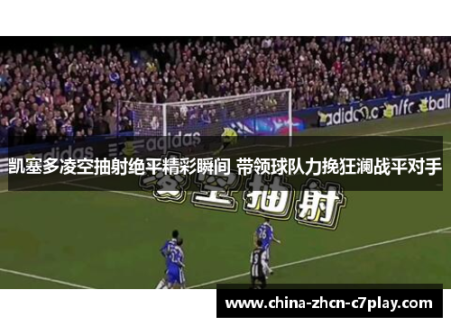 凯塞多凌空抽射绝平精彩瞬间 带领球队力挽狂澜战平对手