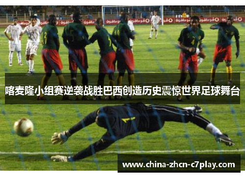 喀麦隆小组赛逆袭战胜巴西创造历史震惊世界足球舞台 喀麦隆小组赛逆袭战胜巴西创造历史震惊世界足球舞台