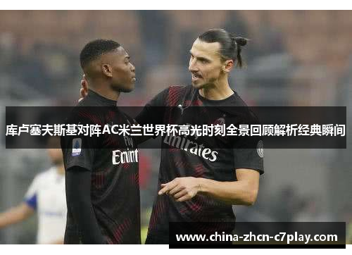 库卢塞夫斯基对阵AC米兰世界杯高光时刻全景回顾解析经典瞬间 库卢塞夫斯基对阵AC米兰世界杯高光时刻全景回顾解析经典瞬间