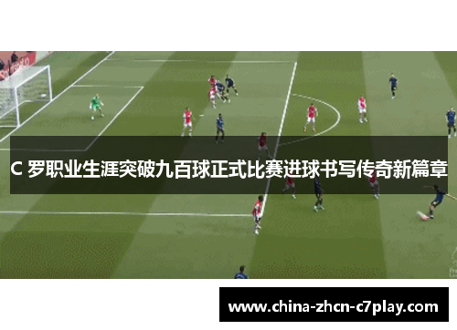 C 罗职业生涯突破九百球正式比赛进球书写传奇新篇章