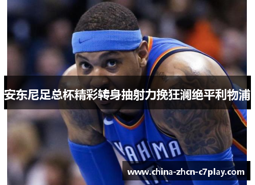 安东尼足总杯精彩转身抽射力挽狂澜绝平利物浦 安东尼足总杯精彩转身抽射力挽狂澜绝平利物浦