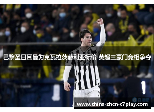 巴黎圣日耳曼为克瓦拉茨赫利亚标价 英超三豪门竞相争夺 巴黎圣日耳曼为克瓦拉茨赫利亚标价 英超三豪门竞相争夺
