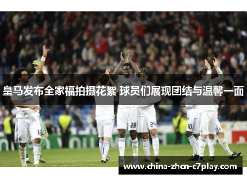 皇马发布全家福拍摄花絮 球员们展现团结与温馨一面 皇马发布全家福拍摄花絮 球员们展现团结与温馨一面